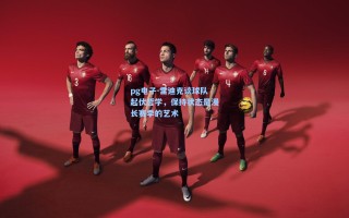 pg电子-雷迪克谈球队起伏哲学，保持状态是漫长赛季的艺术