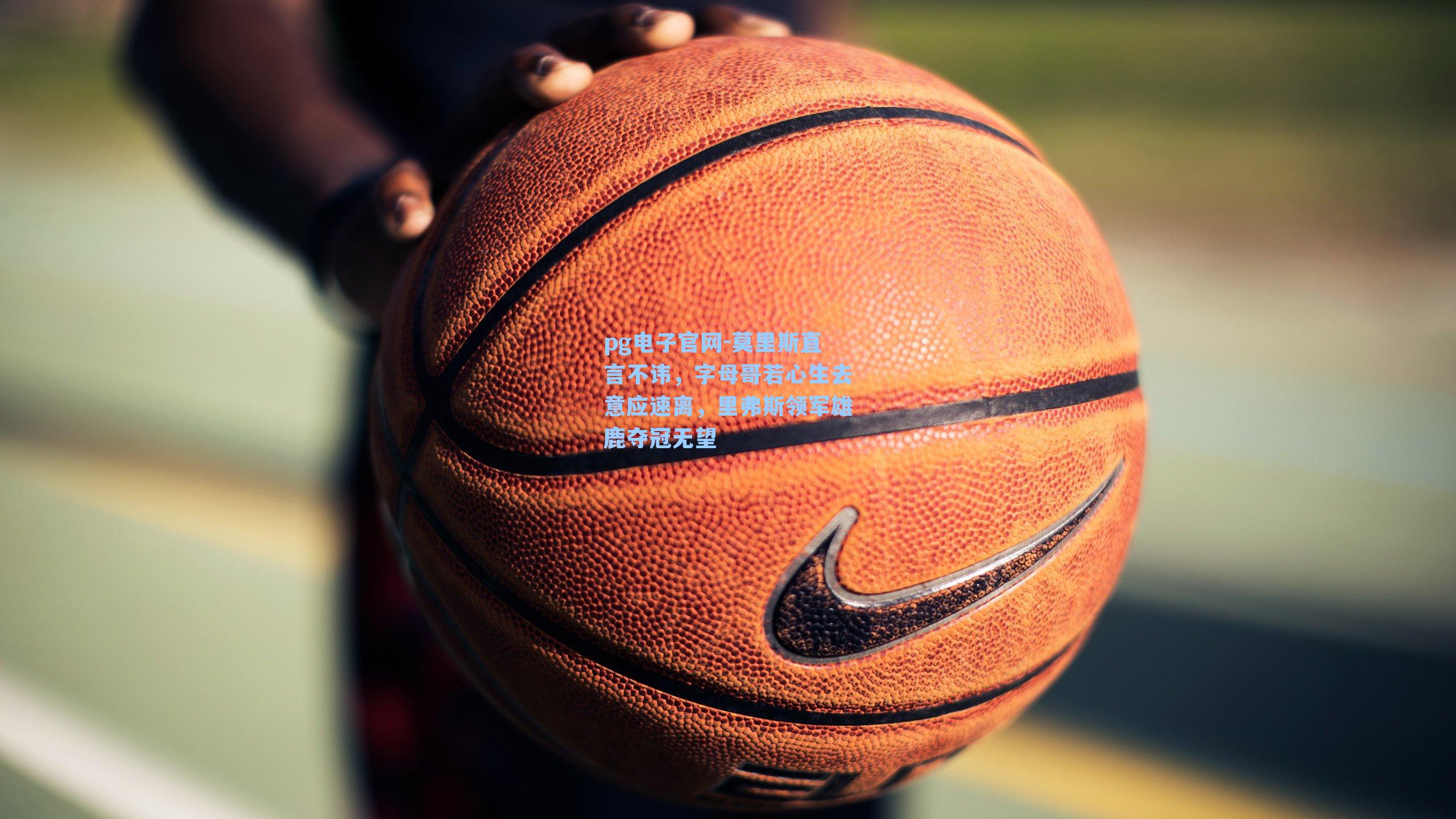 pg电子官网-莫里斯直言不讳，字母哥若心生去意应速离，里弗斯领军雄鹿夺冠无望-第1张图片-pg模拟器-pg电子模拟器-pg试玩游戏官网